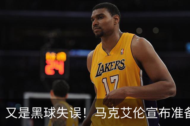 又是黑球失误！马克艾伦宣布准备退役：这可能是我最后一场比赛
