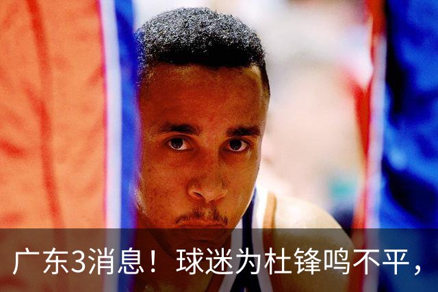 广东3消息！球迷为杜锋鸣不平，胡明轩展现领袖气质，王仕鹏预言成真