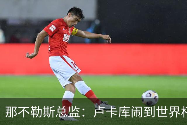 那不勒斯总监：卢卡库闹到世界杯前，能有人接盘算走运