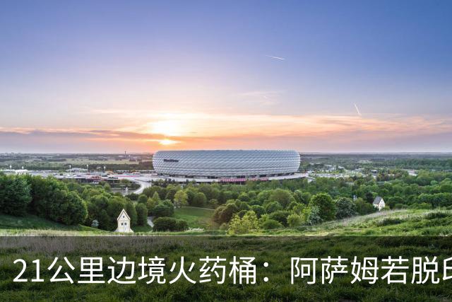 21公里边境火药桶：阿萨姆若脱印度，3300万人或把国家撕成拼图
